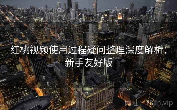 红桃视频使用过程疑问整理深度解析：新手友好版