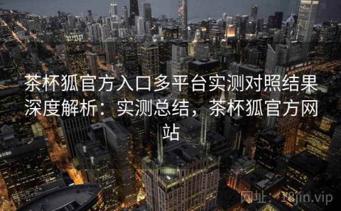 茶杯狐官方入口多平台实测对照结果深度解析：实测总结，茶杯狐官方网站