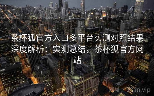 茶杯狐官方入口多平台实测对照结果深度解析：实测总结，茶杯狐官方网站