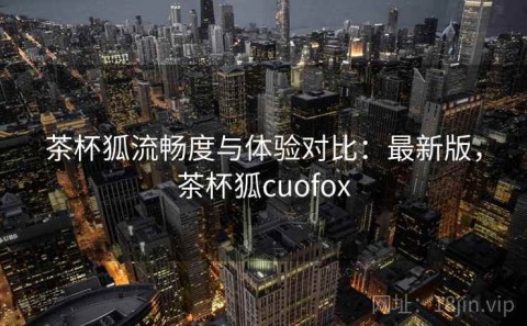 茶杯狐流畅度与体验对比：最新版，茶杯狐cuofox