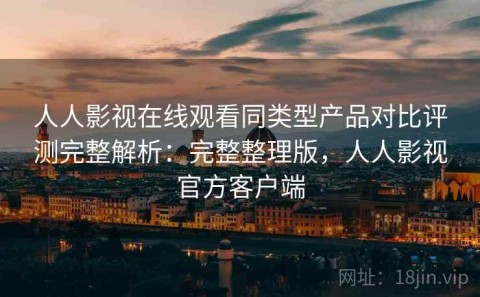 人人影视在线观看同类型产品对比评测完整解析：完整整理版，人人影视官方客户端