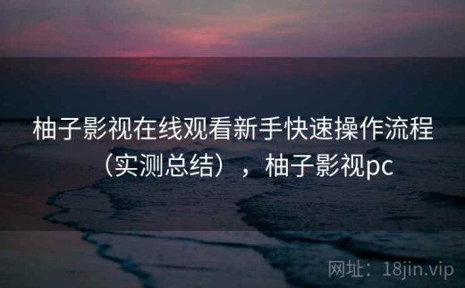 柚子影视在线观看新手快速操作流程（实测总结），柚子影视pc