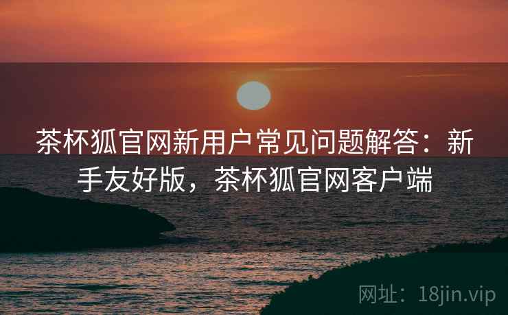 茶杯狐官网新用户常见问题解答：新手友好版，茶杯狐官网客户端