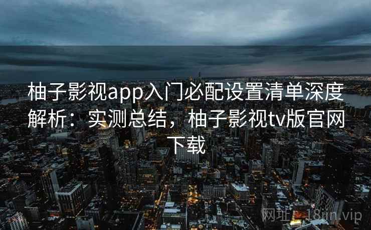柚子影视app入门必配设置清单深度解析：实测总结，柚子影视tv版官网下载