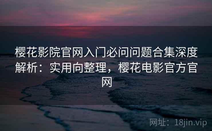 樱花影院官网入门必问问题合集深度解析：实用向整理，樱花电影官方官网