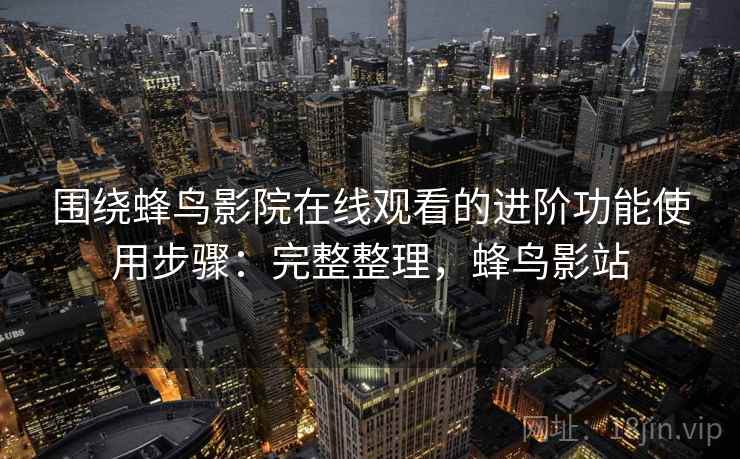 围绕蜂鸟影院在线观看的进阶功能使用步骤：完整整理，蜂鸟影站