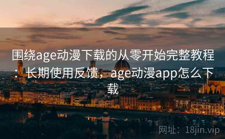 围绕age动漫下载的从零开始完整教程：长期使用反馈，age动漫app怎么下载