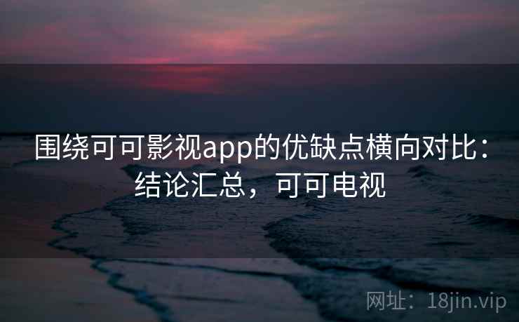 围绕可可影视app的优缺点横向对比：结论汇总，可可电视