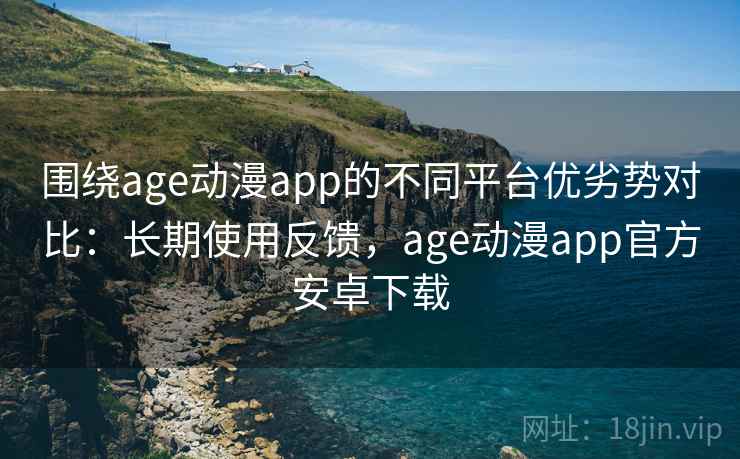 围绕age动漫app的不同平台优劣势对比：长期使用反馈，age动漫app官方安卓下载