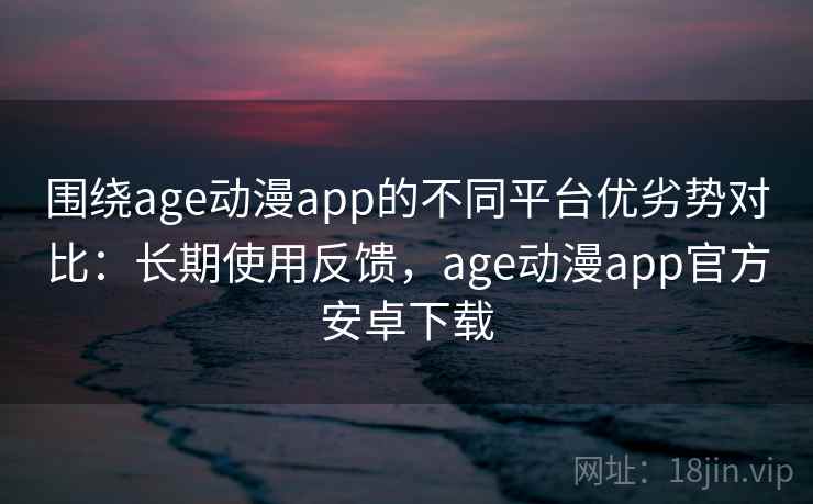 围绕age动漫app的不同平台优劣势对比：长期使用反馈，age动漫app官方安卓下载