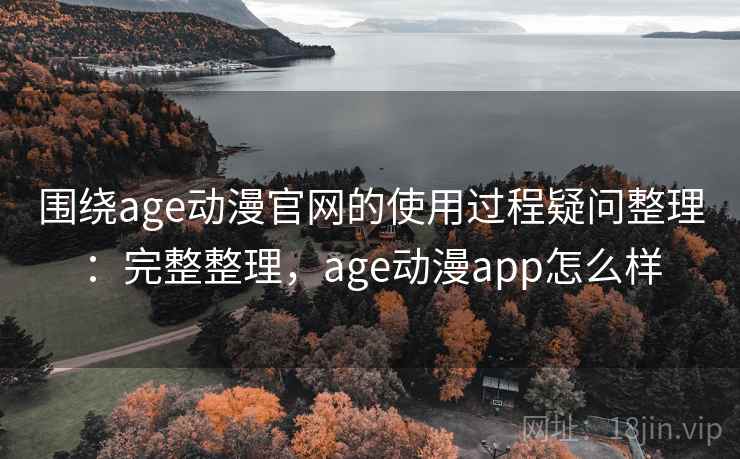 围绕age动漫官网的使用过程疑问整理：完整整理，age动漫app怎么样