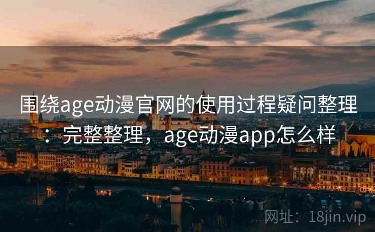 围绕age动漫官网的使用过程疑问整理：完整整理，age动漫app怎么样