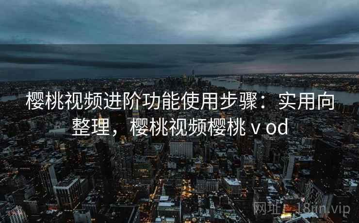 樱桃视频进阶功能使用步骤：实用向整理，樱桃视频樱桃ⅴod
