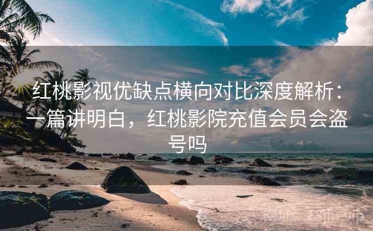 红桃影视优缺点横向对比深度解析：一篇讲明白，红桃影院充值会员会盗号吗