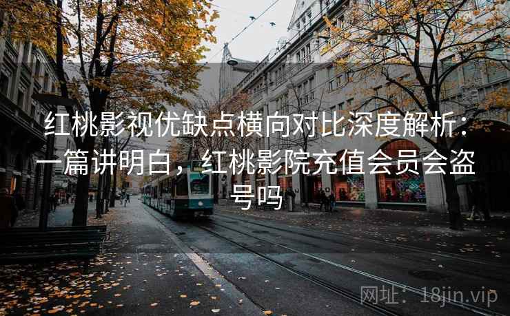 红桃影视优缺点横向对比深度解析：一篇讲明白，红桃影院充值会员会盗号吗