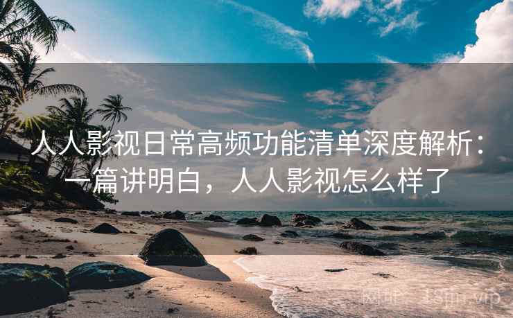 人人影视日常高频功能清单深度解析：一篇讲明白，人人影视怎么样了