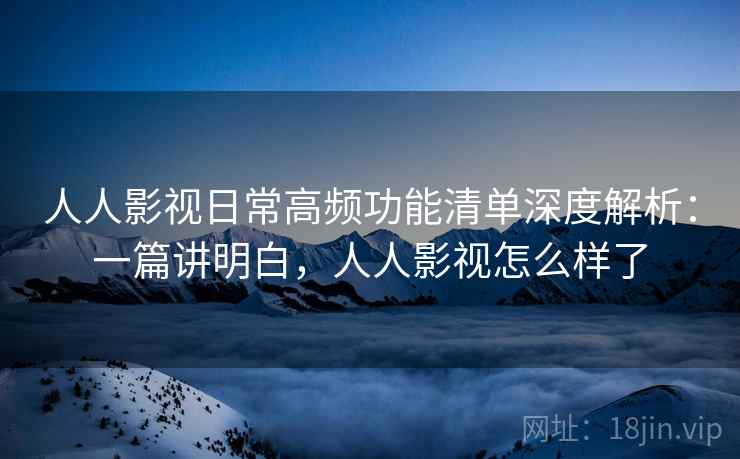 人人影视日常高频功能清单深度解析：一篇讲明白，人人影视怎么样了