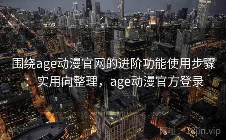围绕age动漫官网的进阶功能使用步骤：实用向整理，age动漫官方登录