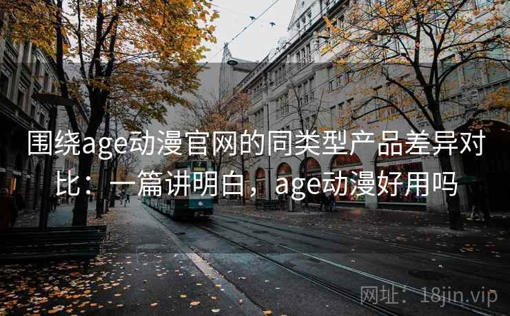 围绕age动漫官网的同类型产品差异对比：一篇讲明白，age动漫好用吗