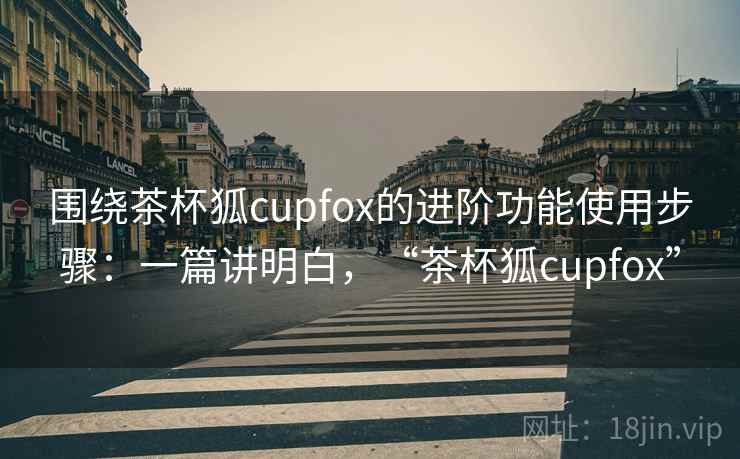 围绕茶杯狐cupfox的进阶功能使用步骤：一篇讲明白，“茶杯狐cupfox”