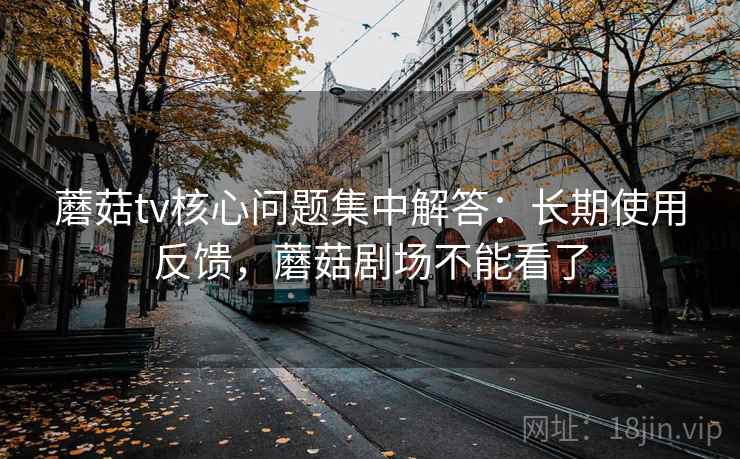 蘑菇tv核心问题集中解答：长期使用反馈，蘑菇剧场不能看了