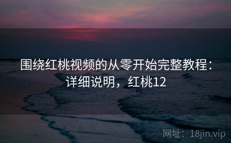围绕红桃视频的从零开始完整教程：详细说明，红桃12