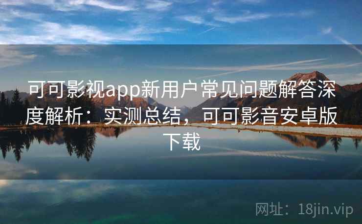 可可影视app新用户常见问题解答深度解析：实测总结，可可影音安卓版下载