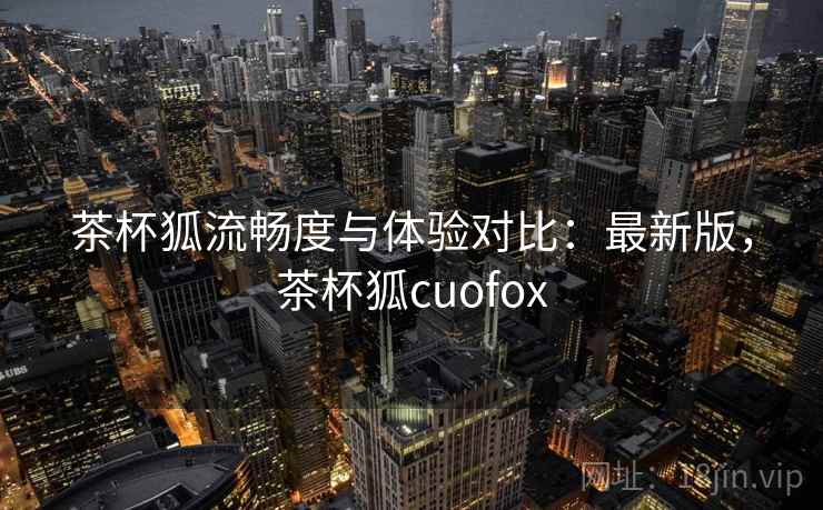 茶杯狐流畅度与体验对比：最新版，茶杯狐cuofox