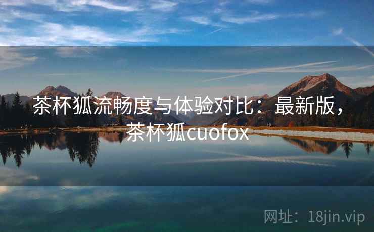 茶杯狐流畅度与体验对比：最新版，茶杯狐cuofox