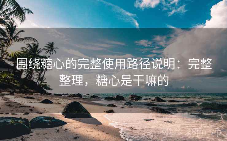 围绕糖心的完整使用路径说明：完整整理，糖心是干嘛的