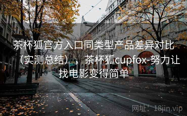 茶杯狐官方入口同类型产品差异对比（实测总结），茶杯狐cupfox-努力让找电影变得简单