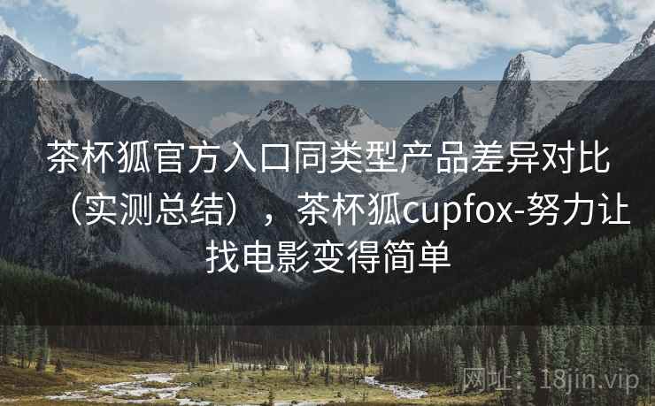 茶杯狐官方入口同类型产品差异对比（实测总结），茶杯狐cupfox-努力让找电影变得简单