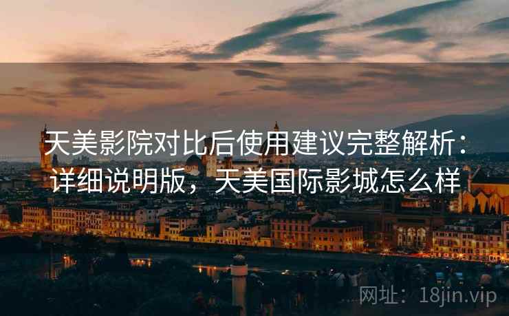 天美影院对比后使用建议完整解析：详细说明版，天美国际影城怎么样