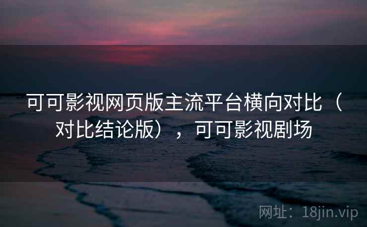 可可影视网页版主流平台横向对比（对比结论版），可可影视剧场