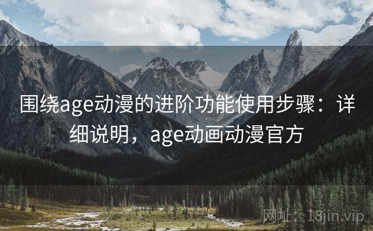 围绕age动漫的进阶功能使用步骤：详细说明，age动画动漫官方