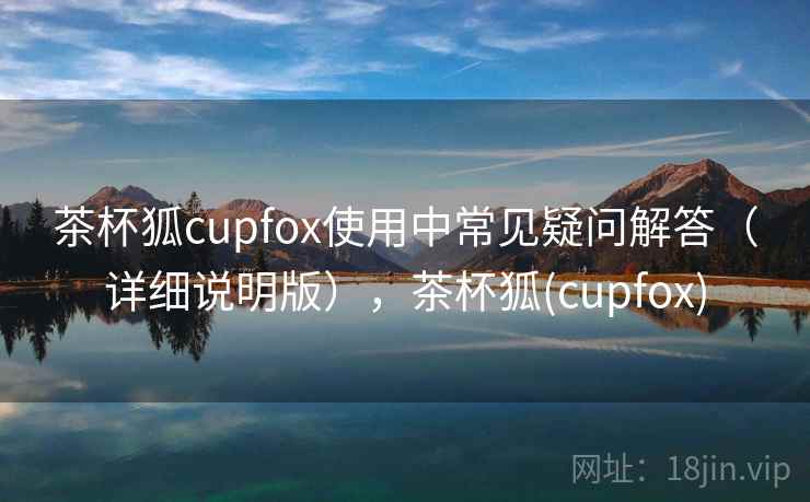 茶杯狐cupfox使用中常见疑问解答（详细说明版），茶杯狐(cupfox)