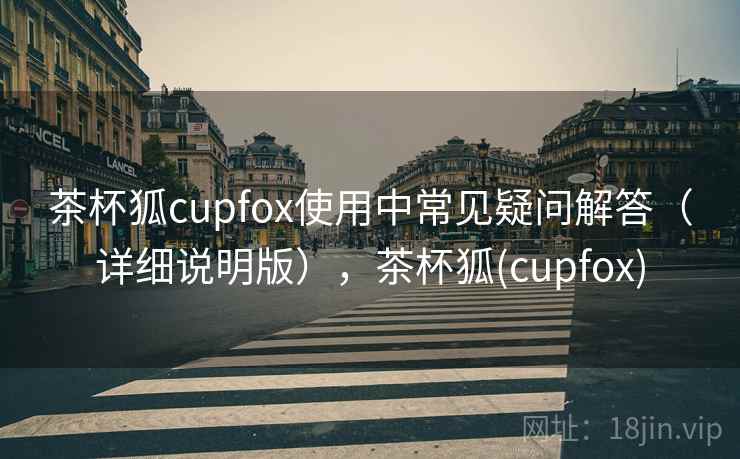 茶杯狐cupfox使用中常见疑问解答（详细说明版），茶杯狐(cupfox)