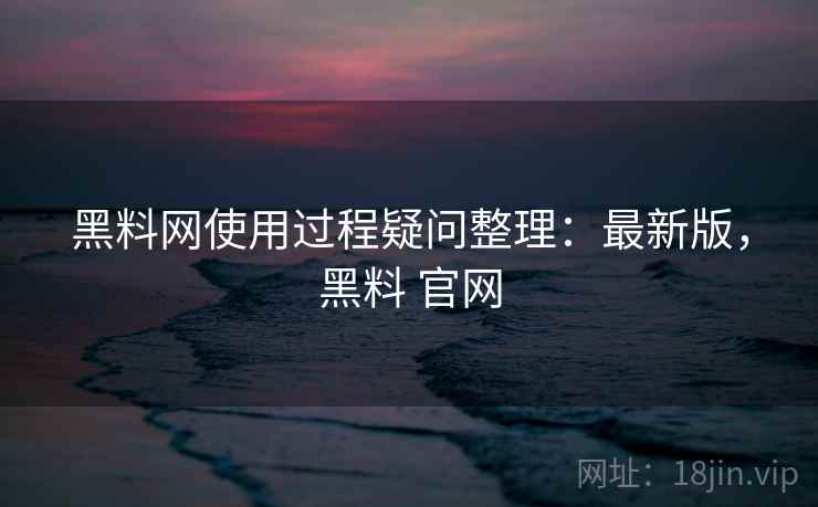 黑料网使用过程疑问整理：最新版，黑料 官网