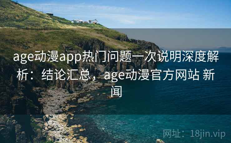 age动漫app热门问题一次说明深度解析：结论汇总，age动漫官方网站 新闻