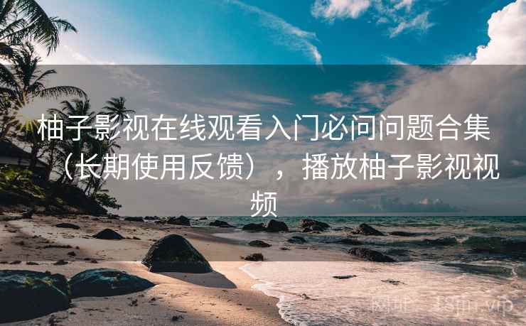 柚子影视在线观看入门必问问题合集（长期使用反馈），播放柚子影视视频
