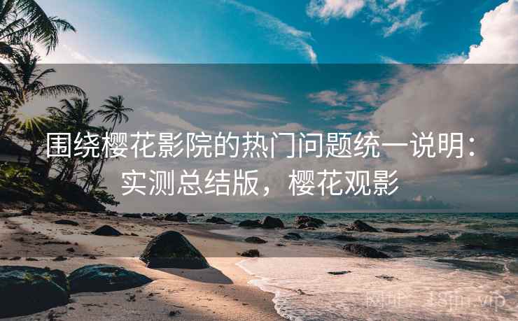 围绕樱花影院的热门问题统一说明：实测总结版，樱花观影