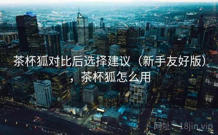 茶杯狐对比后选择建议（新手友好版），茶杯狐怎么用