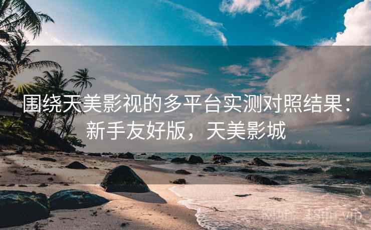 围绕天美影视的多平台实测对照结果：新手友好版，天美影城
