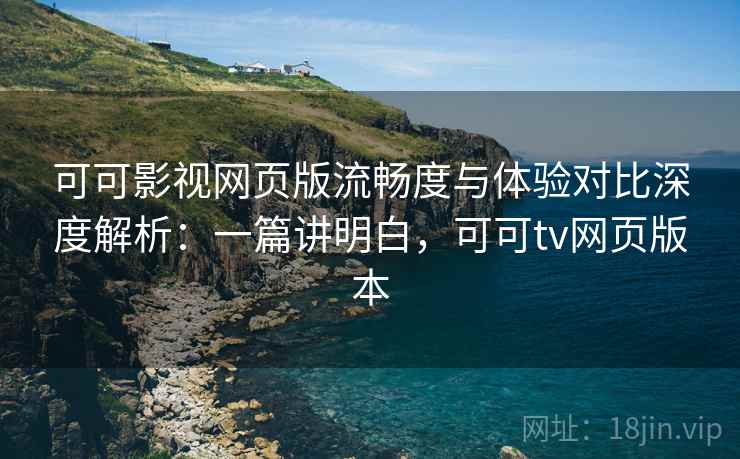 可可影视网页版流畅度与体验对比深度解析：一篇讲明白，可可tv网页版本