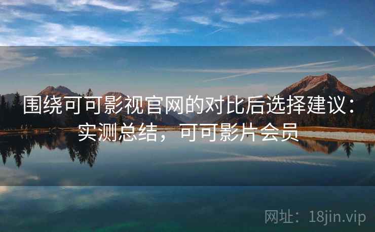 围绕可可影视官网的对比后选择建议：实测总结，可可影片会员