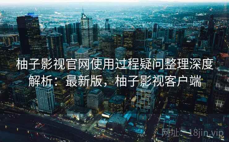 柚子影视官网使用过程疑问整理深度解析：最新版，柚子影视客户端