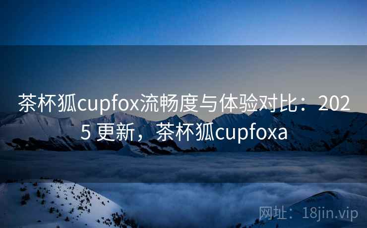 茶杯狐cupfox流畅度与体验对比：2025 更新，茶杯狐cupfoxa