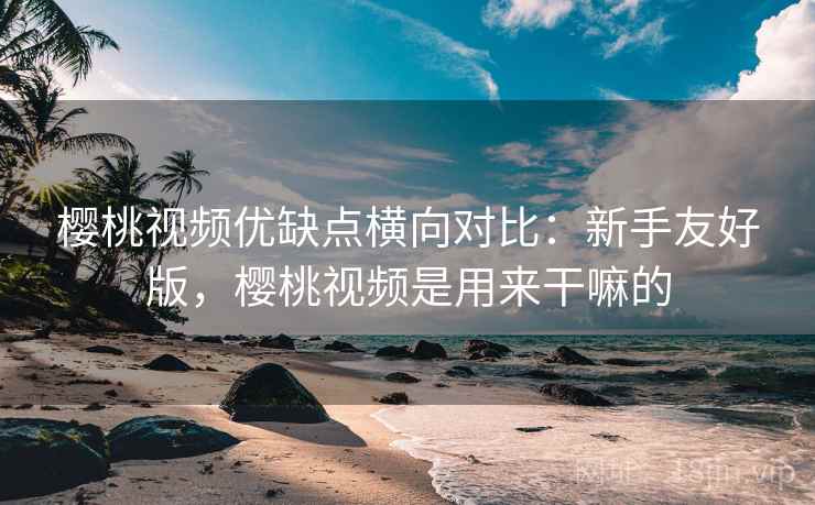 樱桃视频优缺点横向对比：新手友好版，樱桃视频是用来干嘛的