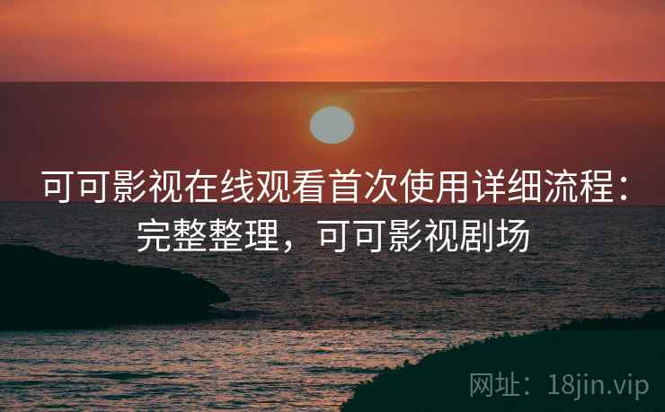 可可影视在线观看首次使用详细流程：完整整理，可可影视剧场