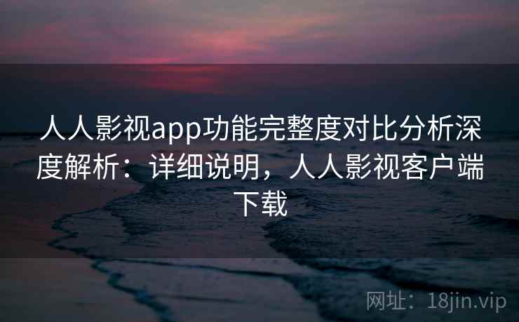人人影视app功能完整度对比分析深度解析:详细说明,人人影视客户端下载 人人影视app功能完整度对比分析深度解析:详细说明,人人影视客户端下载